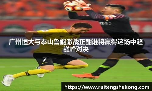 广州恒大与泰山鲁能激战正酣谁将赢得这场中超巅峰对决